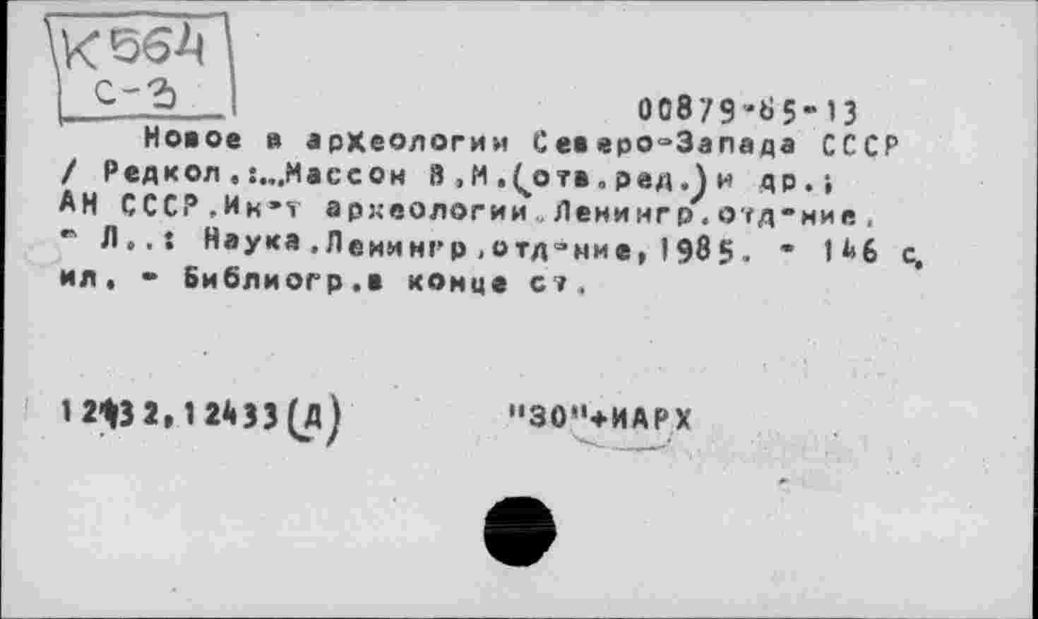 ﻿К 564
І с-г>
00879 -65-13
Новое в археологии Северо-Запада СССР / Редкол . :...Массон В , М .(отв . ред „J и др.» АН СССР „Ин»? археологии Ленингр.огд-ние, Л.,: Наука .Лемимгр .отд-ние, I985. ' 146 с, ил. • Библиогр.в конце с/.
"30"+ИАРХ